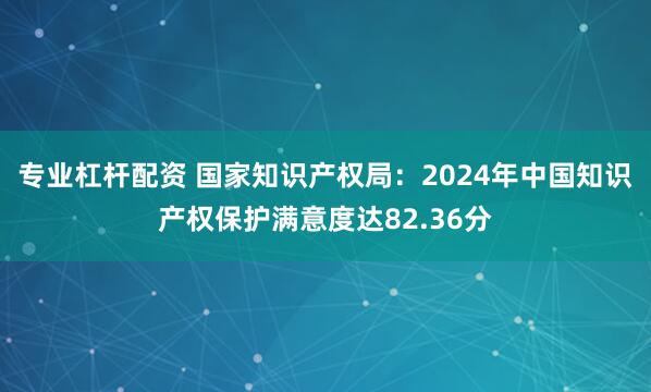 专业杠杆配资 国家知识产权局：2024年中国知识产权保护满意度达82.36分