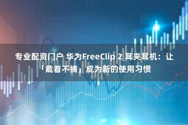专业配资门户 华为FreeClip 2 耳夹耳机：让「戴着不摘」成为新的使用习惯