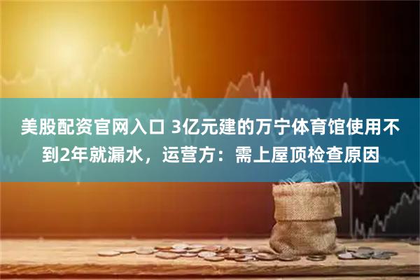 美股配资官网入口 3亿元建的万宁体育馆使用不到2年就漏水，运营方：需上屋顶检查原因